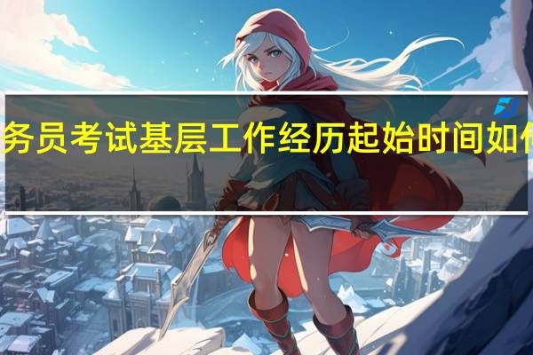 公务员考试基层工作经历起始时间如何计算的