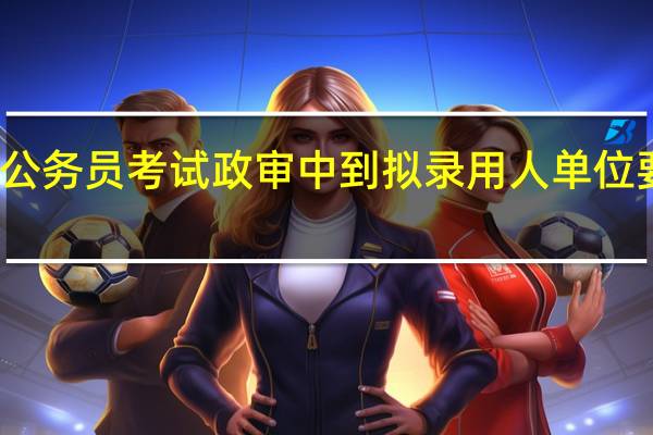 公务员考试政审中到拟录用人单位要多久