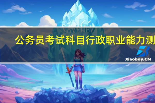 公务员考试科目行政职业能力测验（行政职业能力倾向测验-公务员录用考试的一个重要组成部分简介）
