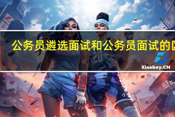 公务员遴选面试和公务员面试的区别
