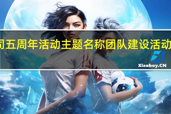 公司五周年活动主题名称 团队建设活动主题名称