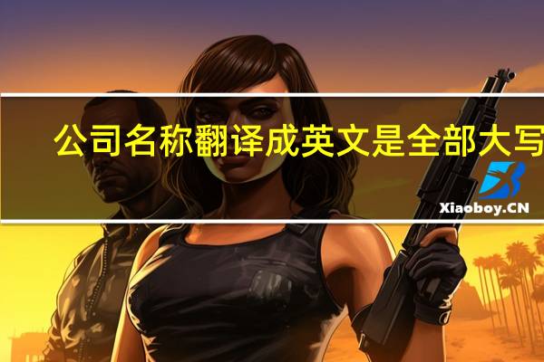 公司名称翻译成英文是全部大写吗（公司名称翻译成英文）