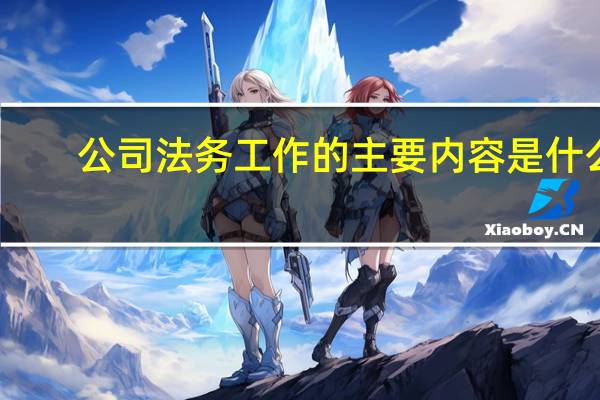 公司法务工作的主要内容是什么（公司法务工作的主要内容是什么）