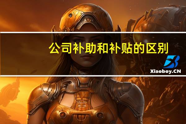 公司补助和补贴的区别（补贴和补助的区别）