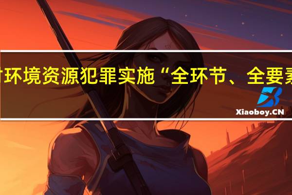 公安机关对环境资源犯罪实施“全环节、全要素、全链条”打击