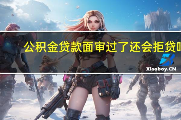 公积金贷款面审过了还会拒贷吗