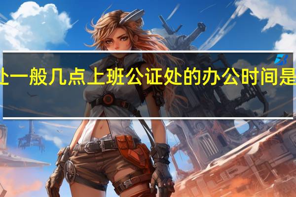 公证处一般几点上班 公证处的办公时间是几点到几点