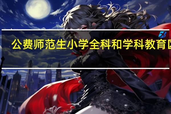 公费师范生小学全科和学科教育区别