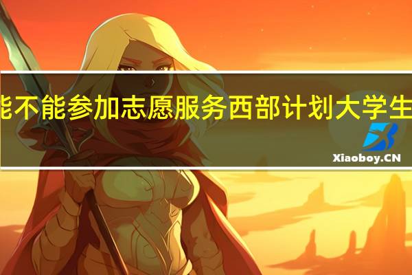 公费师范生能不能参加志愿服务西部计划 大学生志愿服务西部计划
