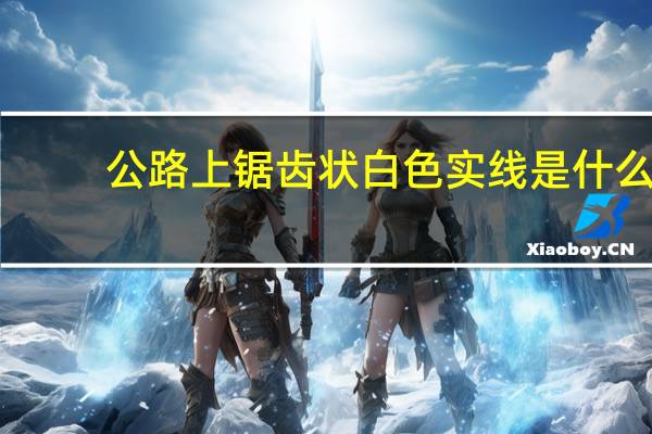 公路上锯齿状白色实线是什么(公路上锯齿状白色实线是什么标线?)