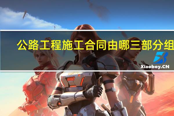 公路工程施工合同由哪三部分组成（公路工程施工合同）