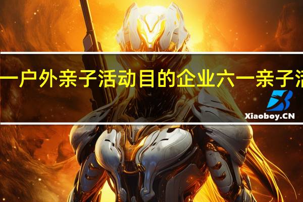 六一户外亲子活动目的 企业六一亲子活动方案