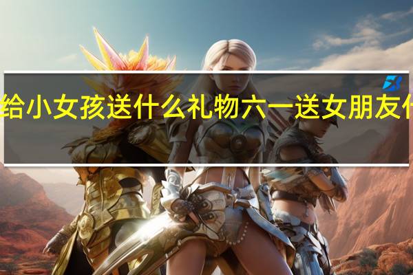 六一给小女孩送什么礼物 六一送女朋友什么礼物好