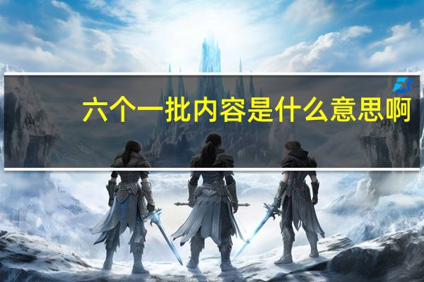 六个一批内容是什么意思啊(六个一批内容是什么)