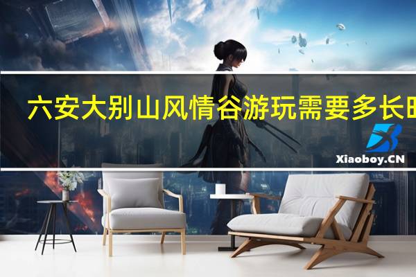 六安大别山风情谷游玩需要多长时间