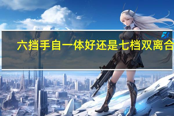 六挡手自一体好还是七档双离合好（7挡双离合和6挡手自一体哪个好）