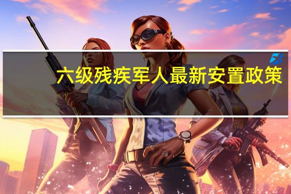 六级残疾军人最新安置政策（六级残疾军人最新政策）