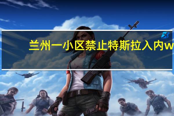 兰州一小区禁止特斯拉入内w（兰州一小区禁止特斯拉入内）