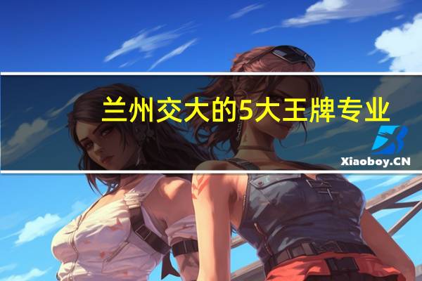 兰州交大的5大王牌专业，交通运输专业全国知名