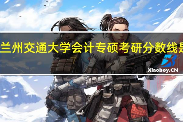 兰州交通大学会计专硕考研分数线是多少？