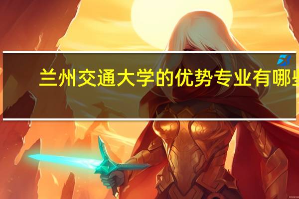 兰州交通大学的优势专业有哪些