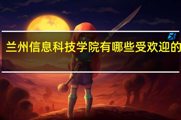 兰州信息科技学院有哪些受欢迎的专业