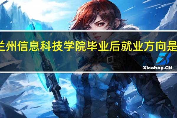 兰州信息科技学院毕业后就业方向是怎样的