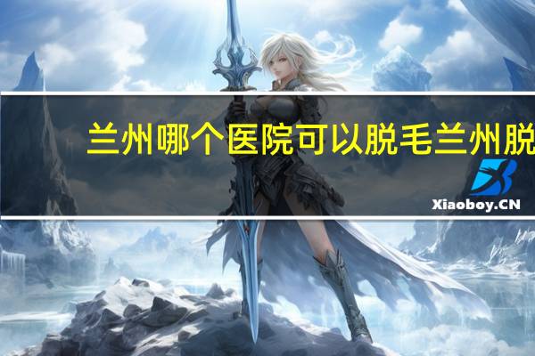 兰州哪个医院可以脱毛 兰州脱毛哪个医院比较好