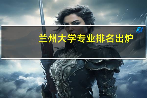 兰州大学专业排名出炉,这些专业最具竞争力