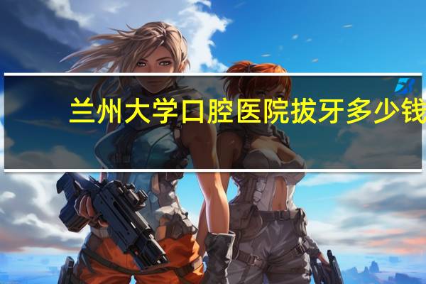 兰州大学口腔医院拔牙多少钱？请问我家孩子被兰州大学的口腔医学专业录取了，这个专业就业怎么样