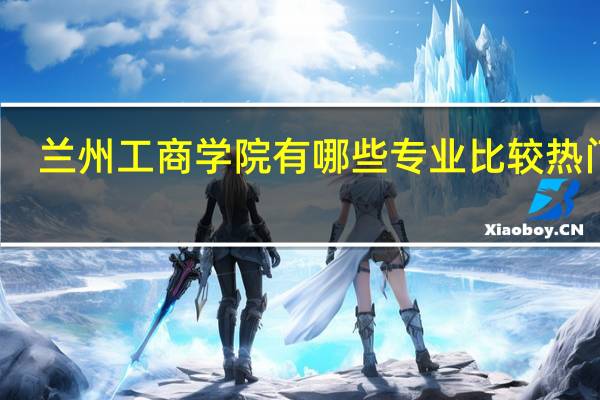 兰州工商学院有哪些专业比较热门呢