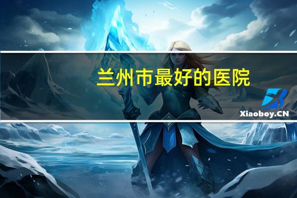 兰州市最好的医院(兰州最好医院)