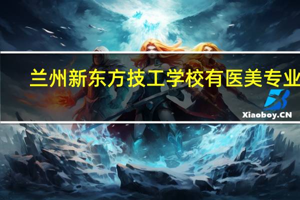 兰州新东方技工学校有医美专业吗