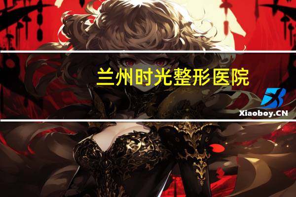 兰州时光整形医院(兰州时光整形)