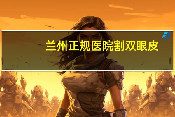 兰州正规医院割双眼皮？我想做双眼皮，兰州哪家医院做得好