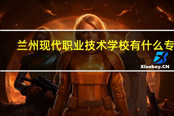兰州现代职业技术学校有什么专业