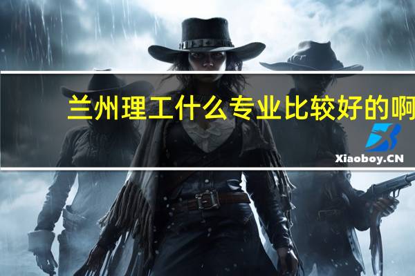 兰州理工什么专业比较好的啊