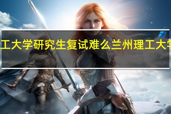 兰州理工大学研究生复试难么 兰州理工大学录取分数线