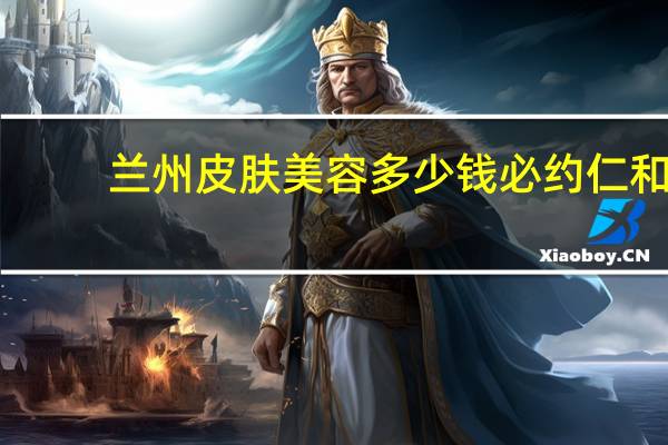 兰州皮肤美容多少钱必约仁和,兰州仁和医院是公立医院吗