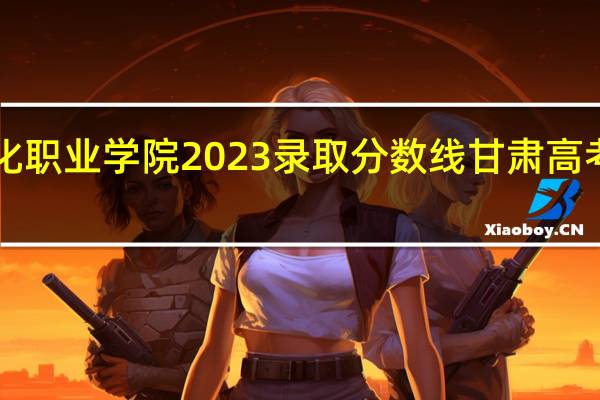 兰州石化职业学院2023录取分数线 甘肃高考分数线2023