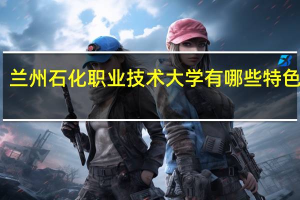 兰州石化职业技术大学有哪些特色专业