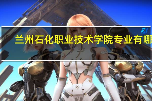 兰州石化职业技术学院专业有哪些