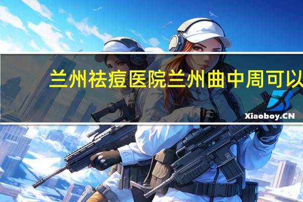 兰州祛痘医院 兰州曲中周可以祛痘吗