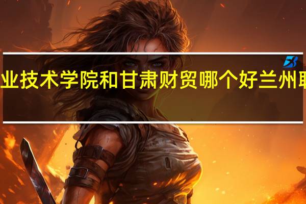 兰州职业技术学院和甘肃财贸哪个好 兰州职业技术学校