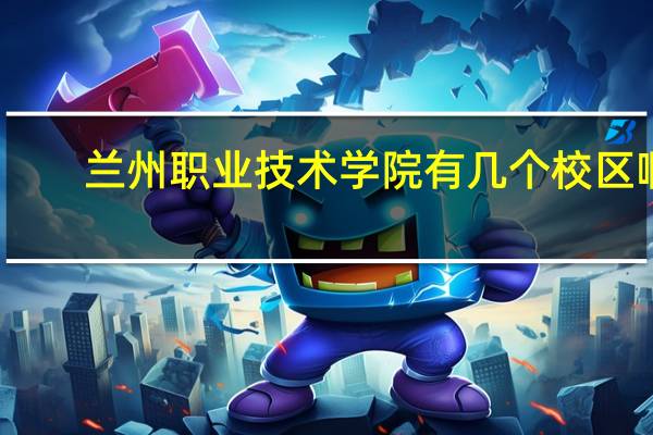 兰州职业技术学院有几个校区啊