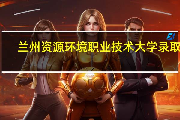 兰州资源环境职业技术大学录取线