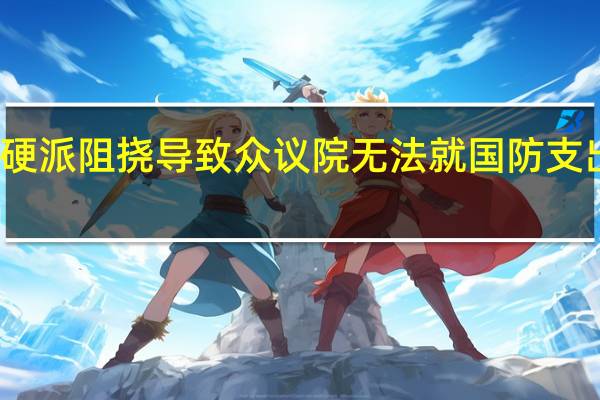 共和党强硬派阻挠导致众议院无法就国防支出议案展开辩论