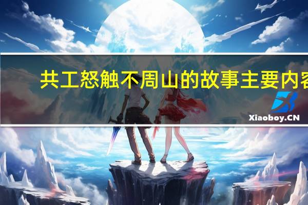 共工怒触不周山的故事主要内容（共工怒触不周山的故事）
