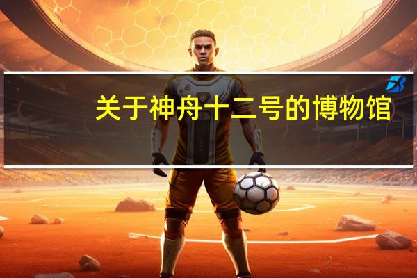 关于神舟十二号的博物馆