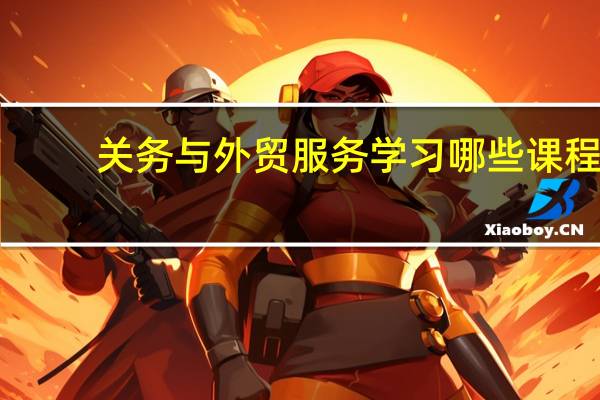 关务与外贸服务学习哪些课程